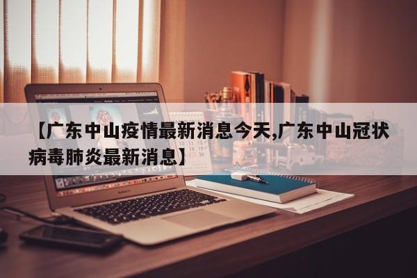 【广东中山疫情最新消息今天,广东中山冠状病毒肺炎最新消息】