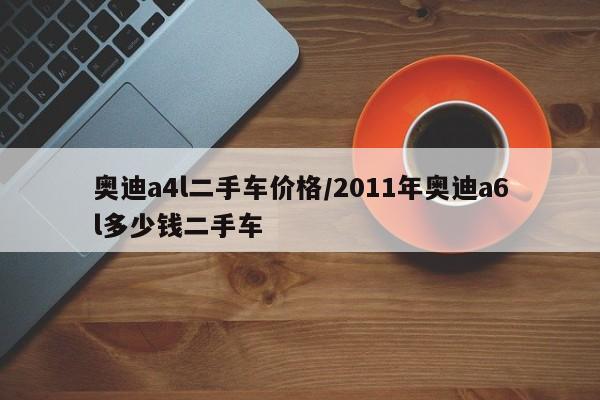 奥迪a4l二手车价格/2011年奥迪a6l多少钱二手车