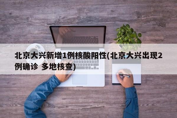 北京大兴新增1例核酸阳性(北京大兴出现2例确诊 多地核查)