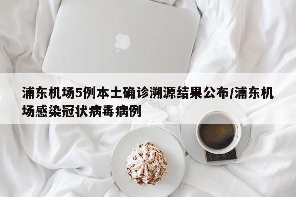 浦东机场5例本土确诊溯源结果公布/浦东机场感染冠状病毒病例