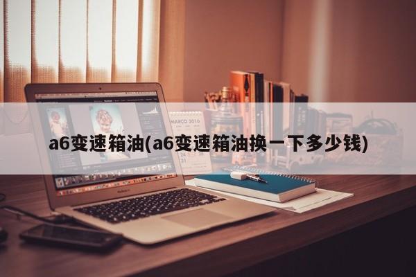 a6变速箱油(a6变速箱油换一下多少钱)