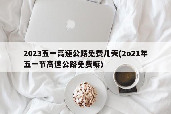 2023五一高速公路免费几天(2o21年五一节高速公路免费嘛)