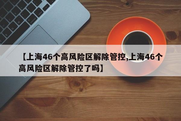 【上海46个高风险区解除管控,上海46个高风险区解除管控了吗】