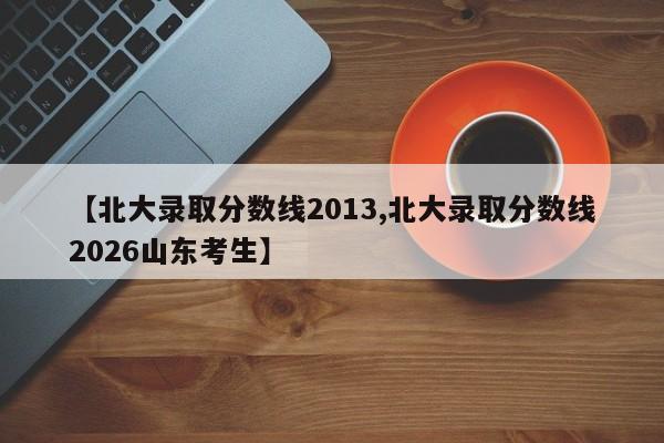 【北大录取分数线2013,北大录取分数线2026山东考生】