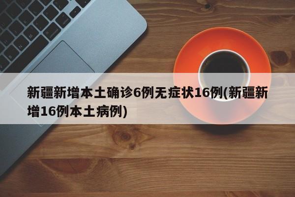 新疆新增本土确诊6例无症状16例(新疆新增16例本土病例)