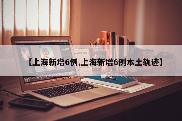 【上海新增6例,上海新增6例本土轨迹】