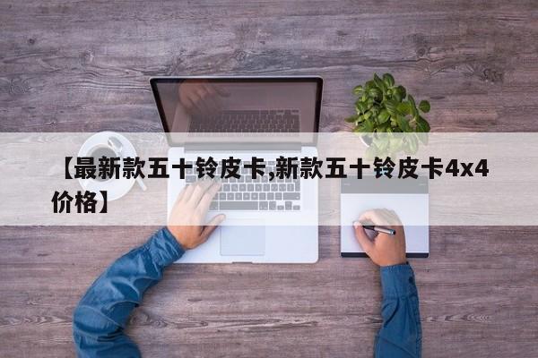 【最新款五十铃皮卡,新款五十铃皮卡4x4价格】