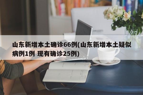 山东新增本土确诊66例(山东新增本土疑似病例1例 现有确诊25例)