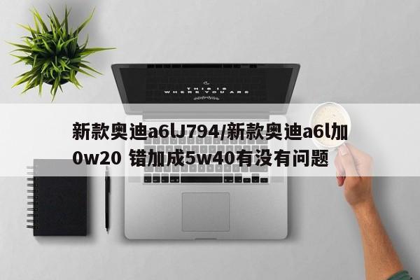 新款奥迪a6lJ794/新款奥迪a6l加0w20 错加成5w40有没有问题