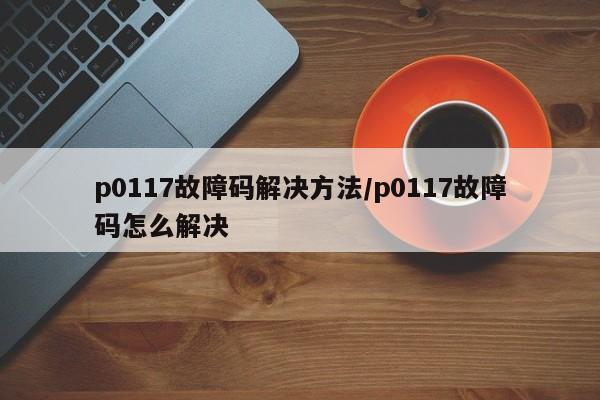 p0117故障码解决方法/p0117故障码怎么解决