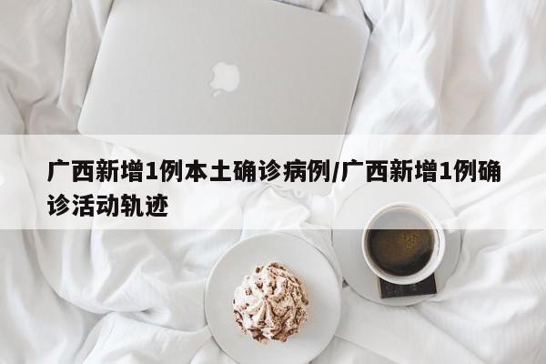 广西新增1例本土确诊病例/广西新增1例确诊活动轨迹