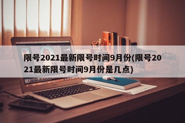 限号2021最新限号时间9月份(限号2021最新限号时间9月份是几点)