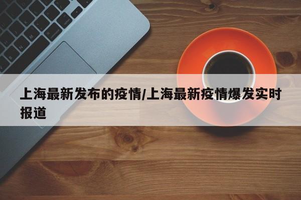 上海最新发布的疫情/上海最新疫情爆发实时报道