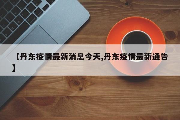 【丹东疫情最新消息今天,丹东疫情最新通告】