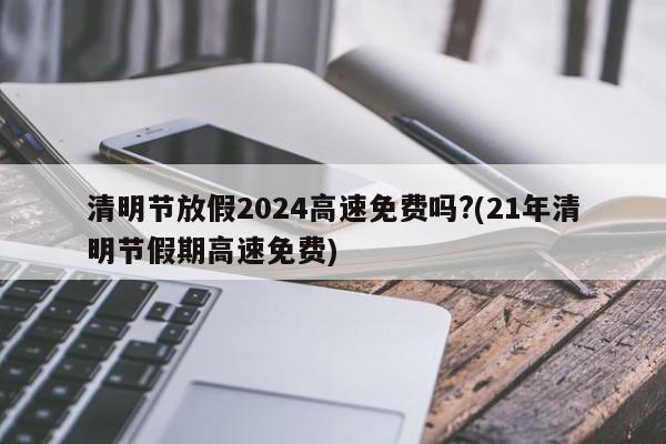 清明节放假2024高速免费吗?(21年清明节假期高速免费)