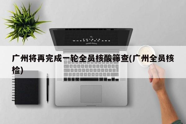 广州将再完成一轮全员核酸筛查(广州全员核检)