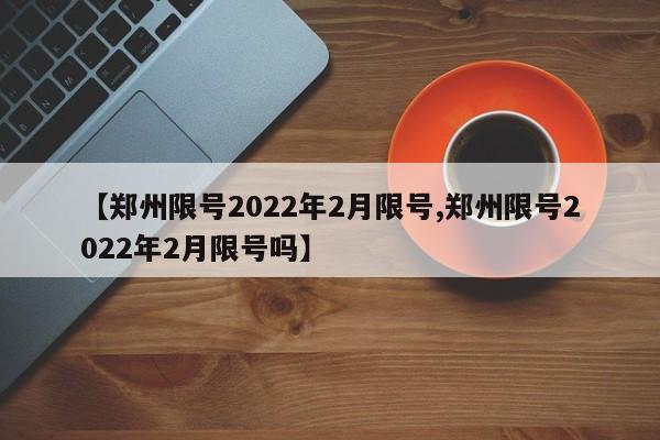 【郑州限号2022年2月限号,郑州限号2022年2月限号吗】