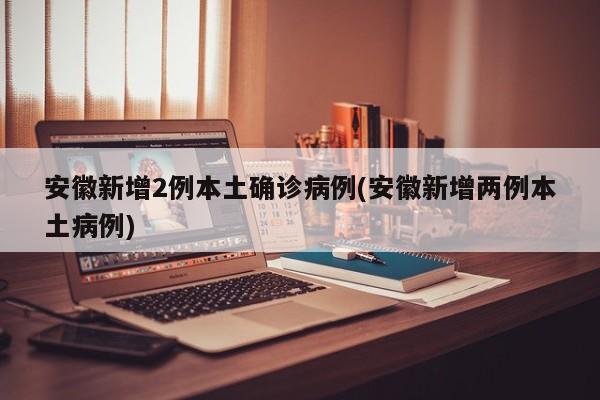 安徽新增2例本土确诊病例(安徽新增两例本土病例)