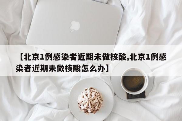 【北京1例感染者近期未做核酸,北京1例感染者近期未做核酸怎么办】