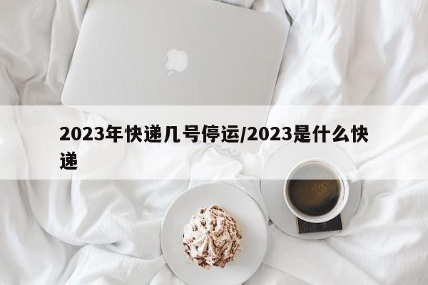 2023年快递几号停运/2023是什么快递