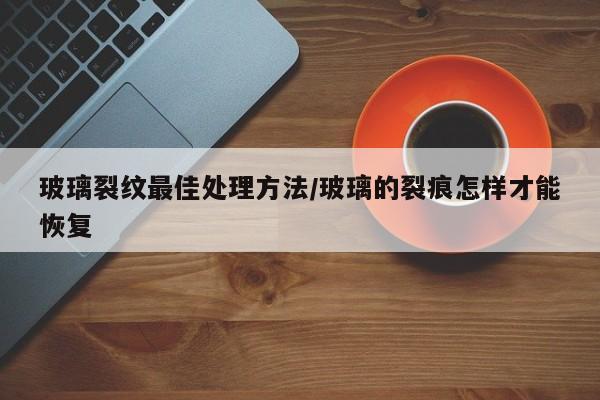 玻璃裂纹最佳处理方法/玻璃的裂痕怎样才能恢复