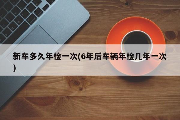 新车多久年检一次(6年后车辆年检几年一次)
