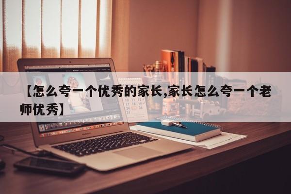 【怎么夸一个优秀的家长,家长怎么夸一个老师优秀】