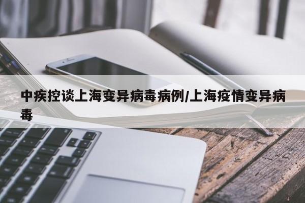 中疾控谈上海变异病毒病例/上海疫情变异病毒