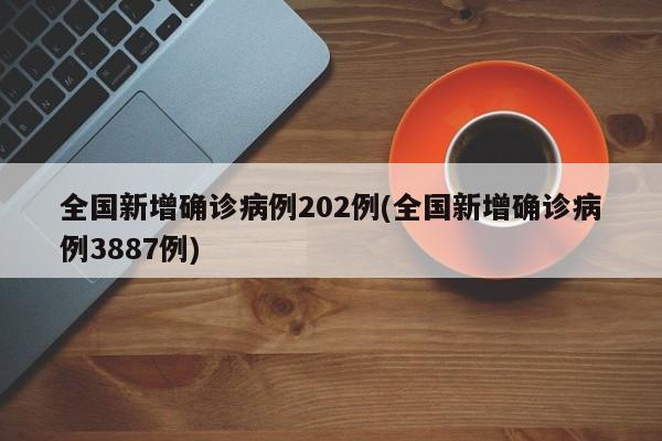 全国新增确诊病例202例(全国新增确诊病例3887例)