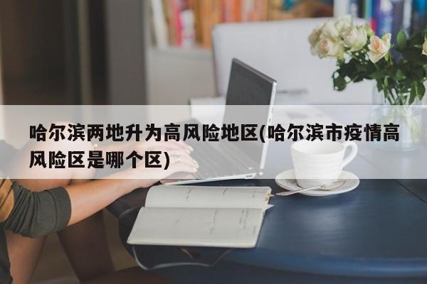 哈尔滨两地升为高风险地区(哈尔滨市疫情高风险区是哪个区)