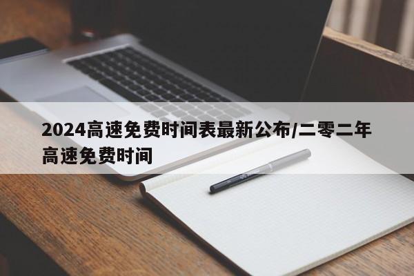 2024高速免费时间表最新公布/二零二年高速免费时间