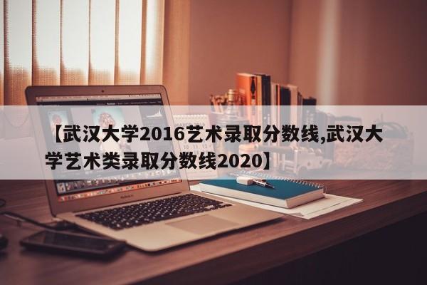 【武汉大学2016艺术录取分数线,武汉大学艺术类录取分数线2020】