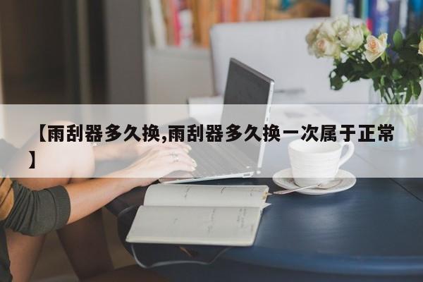 【雨刮器多久换,雨刮器多久换一次属于正常】