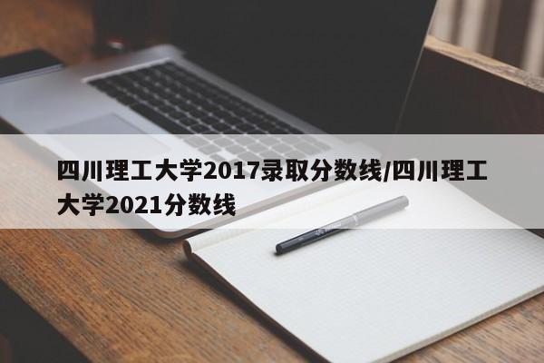 四川理工大学2017录取分数线/四川理工大学2021分数线