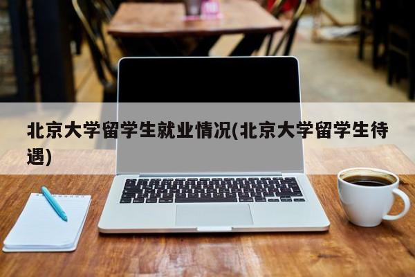 北京大学留学生就业情况(北京大学留学生待遇)