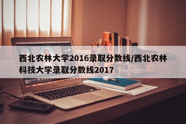 西北农林大学2016录取分数线/西北农林科技大学录取分数线2017