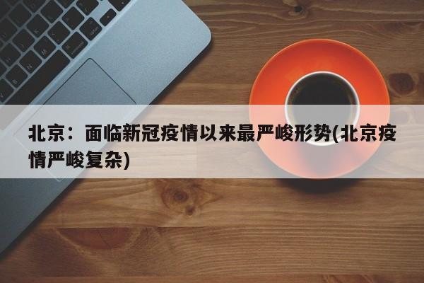 北京:面临新冠疫情以来最严峻形势(北京疫情严峻复杂)