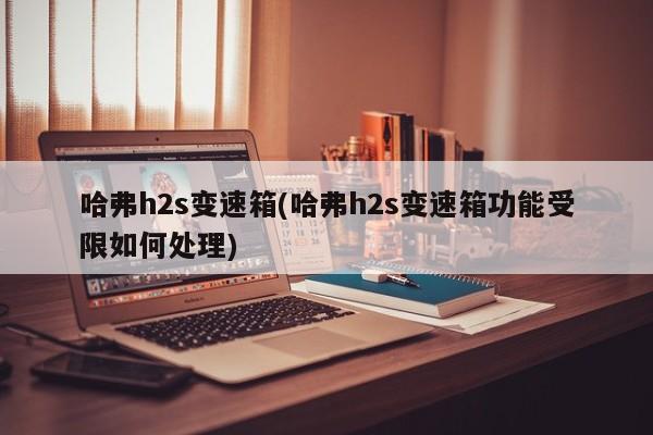 哈弗h2s变速箱(哈弗h2s变速箱功能受限如何处理)