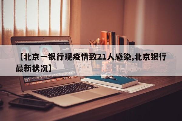【北京一银行现疫情致21人感染,北京银行最新状况】