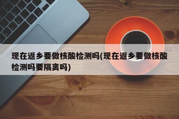 现在返乡要做核酸检测吗(现在返乡要做核酸检测吗要隔离吗)
