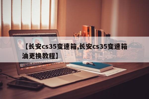 【长安cs35变速箱,长安cs35变速箱油更换教程】
