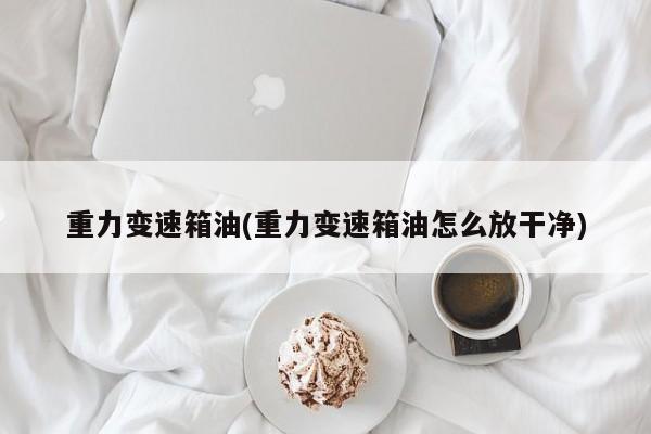 重力变速箱油(重力变速箱油怎么放干净)