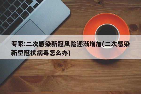 专家:二次感染新冠风险逐渐增加(二次感染新型冠状病毒怎么办)
