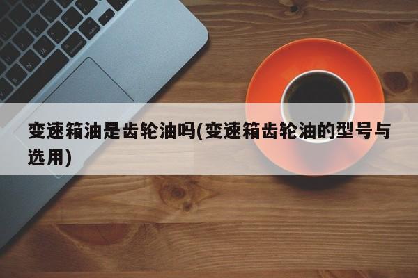 变速箱油是齿轮油吗(变速箱齿轮油的型号与选用)