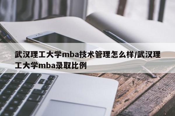武汉理工大学mba技术管理怎么样/武汉理工大学mba录取比例