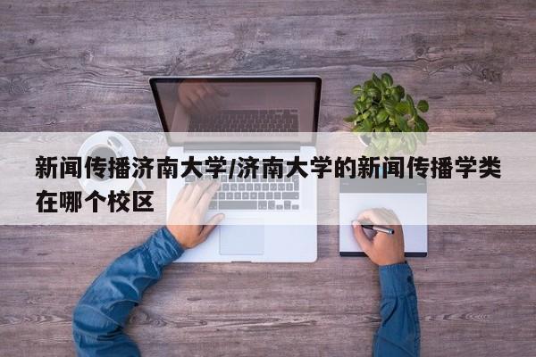 新闻传播济南大学/济南大学的新闻传播学类在哪个校区