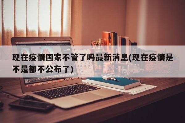 现在疫情国家不管了吗最新消息(现在疫情是不是都不公布了)