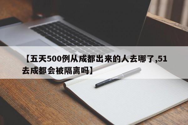 【五天500例从成都出来的人去哪了,51去成都会被隔离吗】