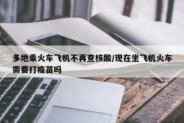 多地乘火车飞机不再查核酸/现在坐飞机火车需要打疫苗吗