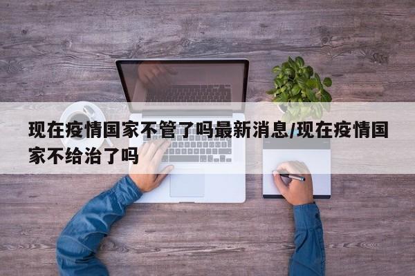 现在疫情国家不管了吗最新消息/现在疫情国家不给治了吗